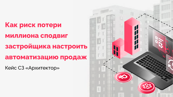 Как риск потери миллиона сподвиг застройщика настроить автоматизацию продаж. Кейс СЗ «Архитектор»