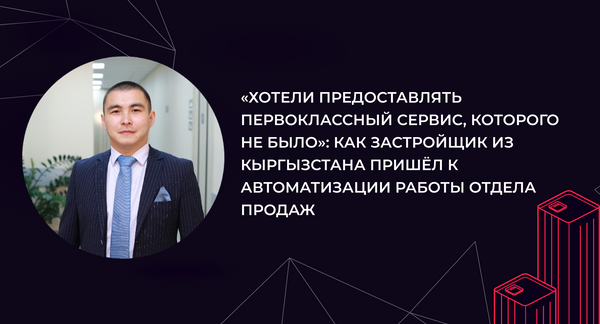 «Хотели предоставлять первоклассный сервис, которого не было»: как застройщик из Кыргызстана пришёл к автоматизации работы отдела продаж